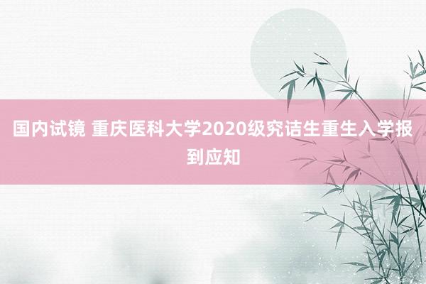 国内试镜 重庆医科大学2020级究诘生重生入学报到应知