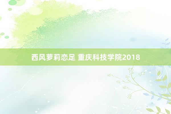 西风萝莉恋足 重庆科技学院2018