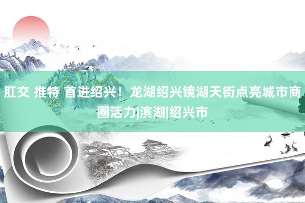 肛交 推特 首进绍兴！龙湖绍兴镜湖天街点亮城市商圈活力|滨湖|绍兴市