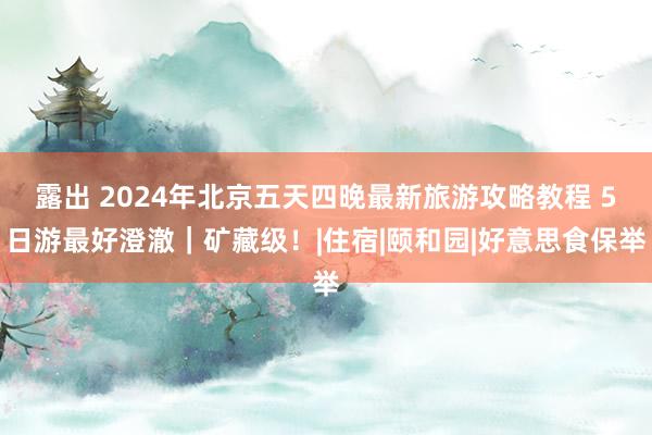 露出 2024年北京五天四晚最新旅游攻略教程 5日游最好澄澈｜矿藏级！|住宿|颐和园|好意思食保举