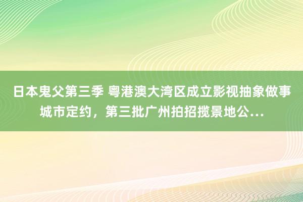 日本鬼父第三季 粤港澳大湾区成立影视抽象做事城市定约，第三批广州拍招揽景地公…