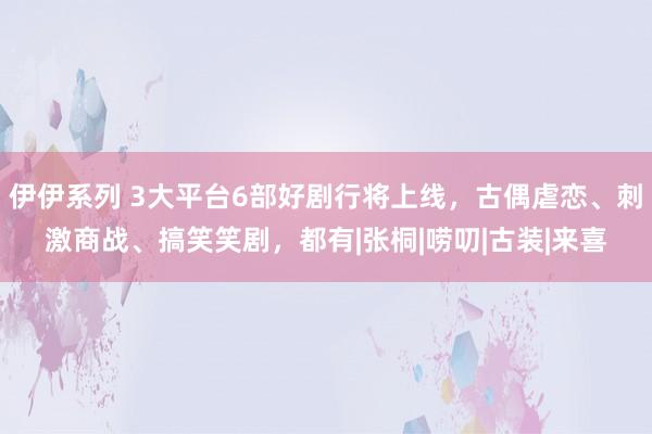 伊伊系列 3大平台6部好剧行将上线，古偶虐恋、刺激商战、搞笑笑剧，都有|张桐|唠叨|古装|来喜