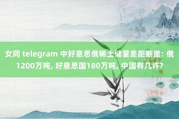 女同 telegram 中好意思俄稀土储量差距断崖: 俄1200万吨, 好意思国180万吨, 中国有几许?