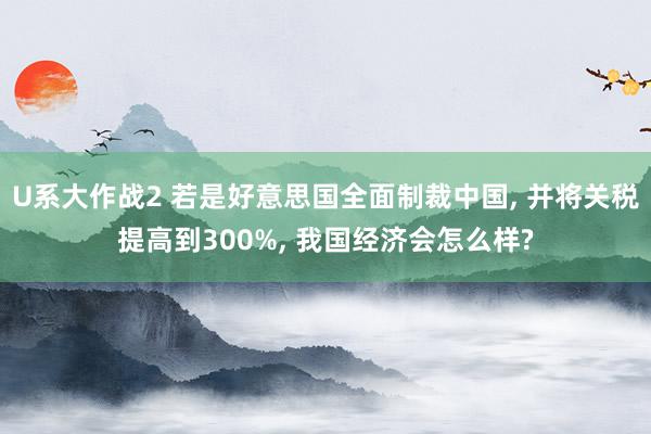 U系大作战2 若是好意思国全面制裁中国, 并将关税提高到300%, 我国经济会怎么样?